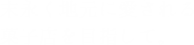 末永く地元に愛される菓子店を目指して。